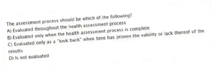 The assessment process should be which of the following?
A) Evaluated throughout the health assessment process
B) Evaluated only when the health assessment process is complete
C) Evaluated only as a "look back" when time has proven the validity or lack thereof of the results
D) Is not evaluated