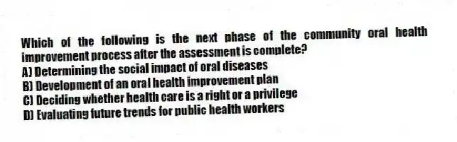 Which of the following is the next phase of the community oral health improvement process after the assessment is complete?
A) Determining the social impact of oral diseases
B) Development of an oral health improvement plan
C) Deciding whether health care is a right or a privilege
D) Evaluating future trends for public health workers