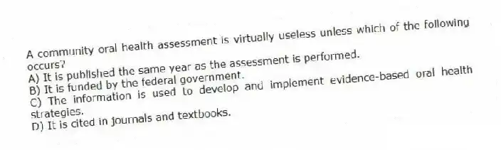 A community oral health assessment is virtually useless unless which of the following occurs?
A) It is published the same year as the assessment is performed.
B) It is funded by the federal government.
C) The information is used to develop and implement evidence-based oral health strategies.
D) It is cited in journals and textbooks.