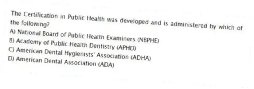 The Certification in Public Health was developed and is administered by which of the following?
A) National Board of Public Health Examiners (NBPHE)
B) Academy of Public Health Dentistry (APHD)
C) American Dental Hygienists' Association (ADHA)
D) American Dental Association (ADA)