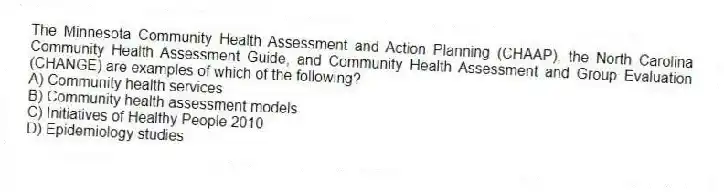 The Minnesota Community Health Assessment and Action Planning (CHAAP), the North Carolina Community Health Assessment Guide, and Community Health Assessment and Group Evaluation (CHANGE) are examples of which of the following?
A) Community health services
B) Community health assessment models
C) Initiatives of Healthy People 2010
D) Epidemiology studies