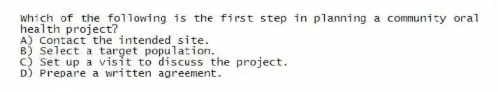 Which of the following is the first step in planning a community oral health project?
A) Contact the intended site.
B) Select a target population.
C) Set up a visit to discuss the project.
D) Prepare a written agreement.