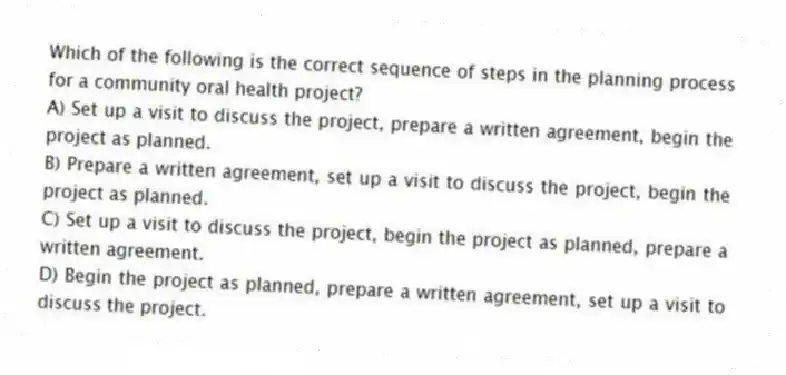 Which of the following is the correct sequence of steps in the planning process for a community oral health project?
A) Set up a visit to discuss the project, prepare a written agreement, begin the project as planned.
B) Prepare a written agreement, set up a visit to discuss the project, begin the project as planned.
C) Set up a visit to discuss the project, begin the project as planned, prepare a written agreement.
D) Begin the project as planned, prepare a written agreement, set up a visit to discuss the project.