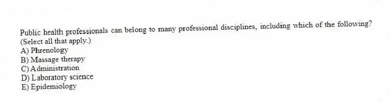 Public health professionals can belong to many professional disciplines, including which of the following? (Select all that apply.)
A) Phrenology
B) Massage therapy
C) Administration
D) Laboratory science
E) Epidemiology