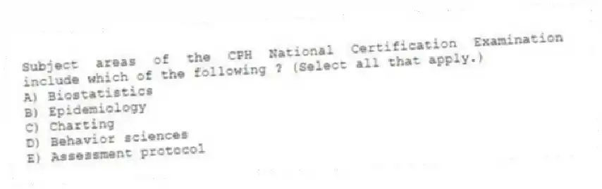 Subject areas of the CPH National Certification Examination include which of the following ? (Select all that apply.)
A) Biostatistics
B) Epidemiology
C) Charting
D) Behavior sciences
E) Assessment protocol