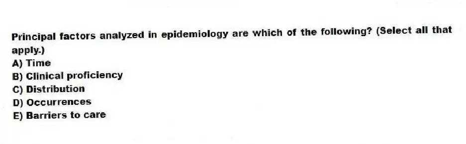 Principal factors analyzed in epidemiology are which of the following? (Select all that apply.)
A) Time
B) Clinical proficiency
C) Distribution
D) Occurrences
E) Barriers to care