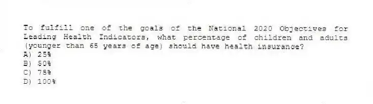To fulfill one of the goals of the National 2020 Objectives for Leading Health Indicators, what percentage of children and adults (younger than 65 years of age) should have health insurance?
A) 25%
B) 50%
C) 75%
D) 100%
