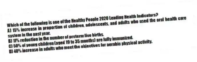Which of the following is one of the Healthy People 2020 Leading Health Indicators?
A) 15% increase in proportion of children, adolescents, and adults who used the oral health care system in the past year.
B) 11% reduction in the number of preterm live births.
C) 50% of young children (aged 19 to 35 months) are fully immunized.
D) 40% increase in adults who meet the objectives for aerobic physical activity.