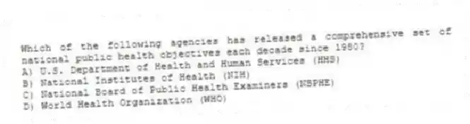 Which of the following agencies has released a comprehensive set of national public health objectives each decade since 1980?
A) U.S. Department of Health and Human Services (HHS)
B) National Institutes of Health (NIH)
C) National Board of Public Health Examiners (NBPHE)
D) World Health Organization (WHO)