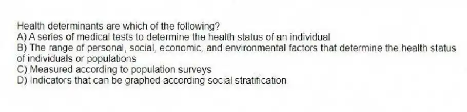 Health determinants are which of the following?
A) A series of medical tests to determine the health status of an individual
B) The range of personal, social, economic, and environmental factors that determine the health status of individuals or populations
C) Measured according to population surveys
D) Indicators that can be graphed according social stratification