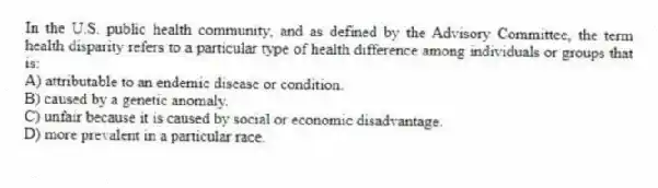 In the U.S. public health community, and as defined by the Advisory Committee, the term health disparity refers to a particular type of health difference among individuals or groups that is:
A) attributable to an endemic disease or condition.
B) caused by a genetic anomaly.
C) unfair because it is caused by social or economic disadvantage.
D) more prevalent in a particular race.