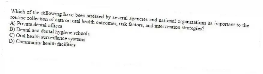 Which of the following have been stressed by several agencies and national organizations as important to the routine collection of data on oral health outcomes, risk factors, and intervention strategies?
A) Private dental offices
B) Dental and dental hygiene schools
C) Oral health surveillance systems
D) Community health facilities