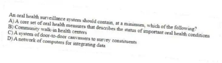 An oral health surveillance system should contain, at a minimum, which of the following?
A) A core set of oral health measures that describes the status of important oral health conditions
B) Community walk-in health centers
C) A system of door-to-door canvassers to survey constituents
D) A network of computers for integrating data
