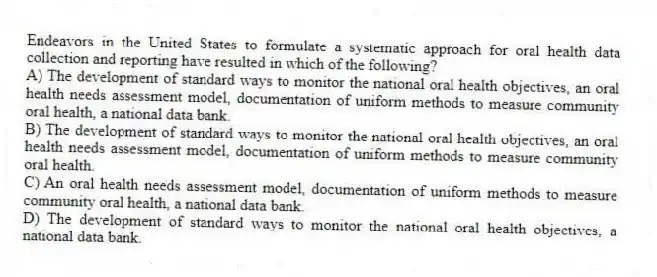 Endeavors in the United States to formulate a systematic approach for oral health data collection and reporting have resulted in which of the following?
A) The development of standard ways to monitor the national oral health objectives, an oral health needs assessment model, documentation of uniform methods to measure community oral health, a national data bank.
B) The development of standard ways to monitor the national oral health objectives, an oral health needs assessment model, documentation of uniform methods to measure community oral health.
C) An oral health needs assessment model, documentation of uniform methods to measure community oral health, a national data bank.
D) The development of standard ways to monitor the national oral health objectives, a national data bank.