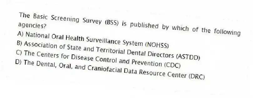 The Basic Screening Survey (BSS) is published by which of the following agencies?
A) National Oral Health Surveillance System (NOHSS)
B) Association of State and Territorial Dental Directors (ASTDD)
C) The Centers for Disease Control and Prevention (CDC)
D) The Dental, Oral, and Craniofacial Data Resource Center (DRC)