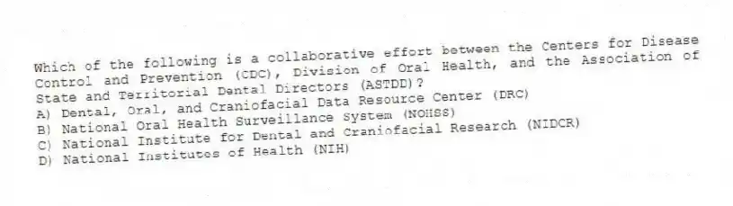 Which of the following is a collaborative effort between the Centers for Disease Control and Prevention (CDC), Division of Oral Health, and the Association of State and Territorial Dental Directors (ASTDD)?
A) Dental, Oral, and Craniofacial Data Resource Center (DRC)
B) National Oral Health Surveillance System (NOHSS)
C) National Institute for Dental and Craniofacial Research (NIDCR)
D) National Institutes of Health (NIH)
