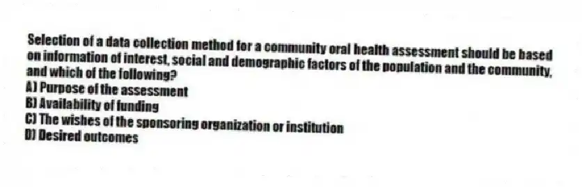Selection of a data collection method for a community oral health assessment should be based on information of interest, social and demographic factors of the population and the community, and which of the following?
A) Purpose of the assessment
B) Availability of funding
C) The wishes of the sponsoring organization or institution
D) Desired outcomes