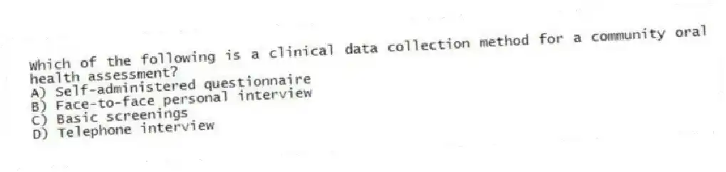 Which of the following is a clinical data collection method for a community oral health assessment?
A) Self-administered questionnaire
B) Face-to-face personal interview
C) Basic screenings
D) Telephone interview