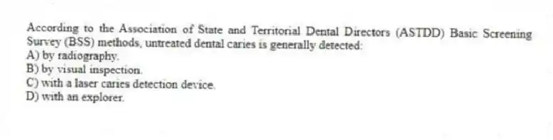 According to the Association of State and Territorial Dental Directors (ASTDD) Basic Screening Survey (BSS) methods, untreated dental caries is generally detected:
A) by radiography.
B) by visual inspection.
C) with a laser caries detection device.
D) with an explorer.