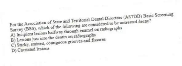 For the Association of State and Territorial Dental Directors (ASTDD) Basic Screening Survey (BSS), which of the following are considered to be untreated decay?
A) Incipient lesions halfway through enamel on radiographs
B) Lesions just into the dentin on radiographs
C) Sticky, stained, contiguous grooves and fissures
D) Cavitated lesions