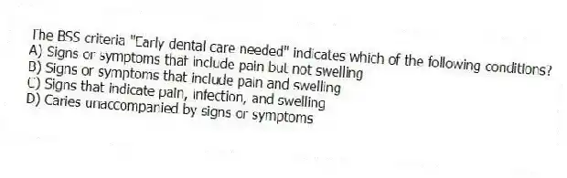 The BSS criteria "Early dental care needed" indicates which of the following conditions?
A) Signs or symptoms that include pain but not swelling
B) Signs or symptoms that include pain and swelling
C) Signs that indicate pain, infection, and swelling
D) Caries unaccompanied by signs or symptoms
