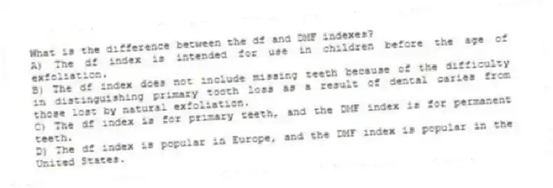 What is the difference between the df and DMF indexes?
A) The df index is intended for use in children before the age of exfoliation.
B) The df index does not include missing teeth because of the difficulty in distinguishing primary tooth loss as a result of dental caries from those lost by natural exfoliation.
C) The df index is for primary teeth, and the DMF index is for permanent teeth.
D) The df index is popular in Europe, and the DMF index is popular in the United States.