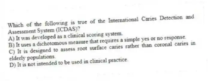 Which of the following is true of the International Caries Detection and Assessment System (ICDAS)?
A) It was developed as a clinical scoring system.
B) It uses a dichotomous measure that requires a simple yes or no response.
C) It is designed to assess root surface caries rather than coronal caries in elderly populations.
D) It is not intended to be used in clinical practice.
