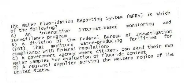 The Water Fluoridation Reporting System (WFRS) is which of the following?
A) An interactive Internet-based monitoring and surveillance program
B) A division of the Federal Bureau of Investigation (FBI) that monitors water-producing facilities for compliance with federal regulations
C) A government agency where citizens can send their own water samples for evaluation of fluoride content
D) A regional supplier serving the western region of the United States
