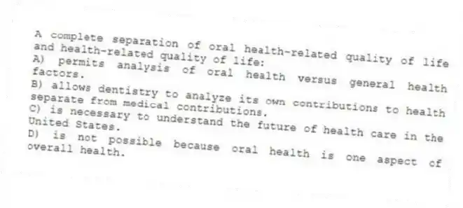 A complete separation of oral health-related quality of life and health-related quality of life:
A) permits analysis of oral health versus general health factors.
B) allows dentistry to analyze its own contributions to health separate from medical contributions.
C) is necessary to understand the future of health care in the United States.
D) is not possible because oral health is one aspect of overall health.