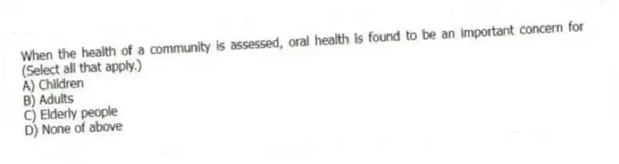 When the health of a community is assessed, oral health is found to be an important concern for (Select all that apply.)
A) Children
B) Adults
C) Elderly people
D) None of above