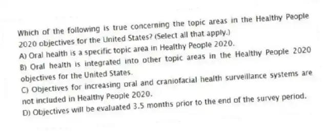 Which of the following is true concerning the topic areas in the Healthy People 2020 objectives for the United States? (Select all that apply.)
A) Oral health is a specific topic area in Healthy People 2020.
B) Oral health is integrated into other topic areas in the Healthy People 2020 objectives for the United States.
C) Objectives for increasing oral and craniofacial health surveillance systems are not included in Healthy People 2020.
D) Objectives will be evaluated 3.5 months prior to the end of the survey period.