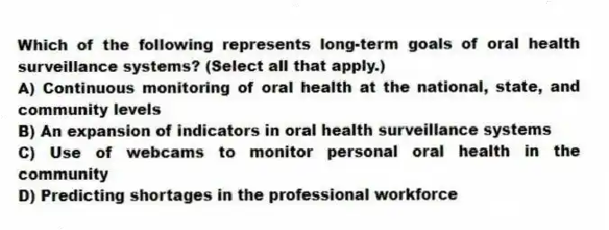 Which of the following represents long-term goals of oral health surveillance systems? (Select all that apply.)
A) Continuous monitoring of oral health at the national, state, and community levels
B) An expansion of indicators in oral health surveillance systems
C) Use of webcams to monitor personal oral health in the community
D) Predicting shortages in the professional workforce