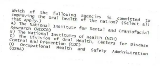 Which of the following agencies is committed to improving the oral health of the nation? (Select all that apply.)
A) The National Institute for Dental and Craniofacial Research (NIDCR)
B) The National Institutes of Health (NIH)
C) The Division of Oral Health, Centers for Disease Control and Prevention (CDC)
D) Occupational Health and Safety Administration (OSHA)