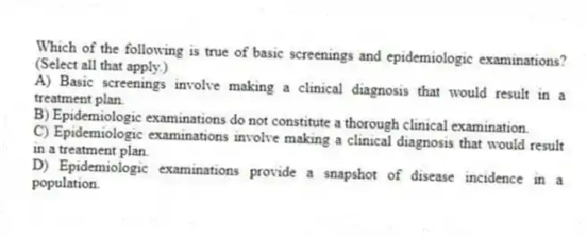 Which of the following is true of basic screenings and epidemiologic examinations? (Select all that apply.)
A) Basic screenings involve making a clinical diagnosis that would result in a treatment plan.
B) Epidemiologic examinations do not constitute a thorough clinical examination.
C) Epidemiologic examinations involve making a clinical diagnosis that would result in a treatment plan.
D) Epidemiologic examinations provide a snapshot of disease incidence in a population.