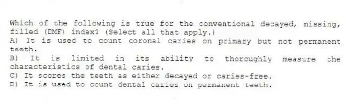 Which of the following is true for the conventional decayed, missing, filled (DMF) index? (Select all that apply.)
A) It is used to count coronal caries on primary but not permanent teeth.
B) It is limited in its ability to thoroughly measure the characteristics of dental caries.
C) It scores the teeth as either decayed or caries-free.
D) It is used to count dental caries on permanent teeth.