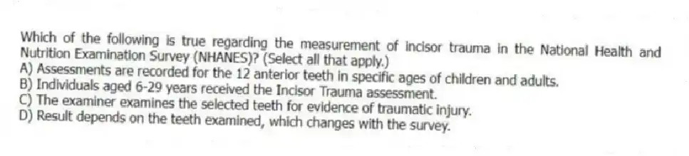 Which of the following is true regarding the measurement of incisor trauma in the National Health and Nutrition Examination Survey (NHANES)? (Select all that apply.)
A) Assessments are recorded for the 12 anterior teeth in specific ages of children and adults.
B) Individuals aged 6-29 years received the Incisor Trauma assessment.
C) The examiner examines the selected teeth for evidence of traumatic injury.
D) Result depends on the teeth examined, which changes with the survey.