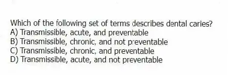 Which of the following set of terms describes dental caries?
A) Transmissible, acute, and preventable
B) Transmissible, chronic, and not preventable
C) Transmissible, chronic, and preventable
D) Transmissible, acute, and not preventable
