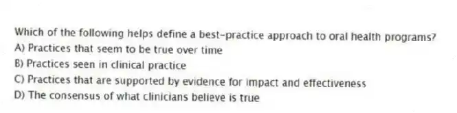 Which of the following helps define a best-practice approach to oral health programs?
A) Practices that seem to be true over time
B) Practices seen in clinical practice
C) Practices that are supported by evidence for impact and effectiveness
D) The consensus of what clinicians believe is true