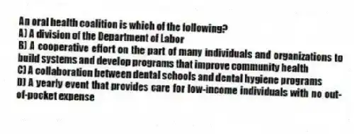 An oral health coalition is which of the following?
A) A division of the Department of Labor
B) A cooperative effort on the part of many individuals and organizations to build systems and develop programs that improve community health
C) A collaboration between dental schools and dental hygiene programs
D) A yearly event that provides care for low-income individuals with no out-of-pocket expense
