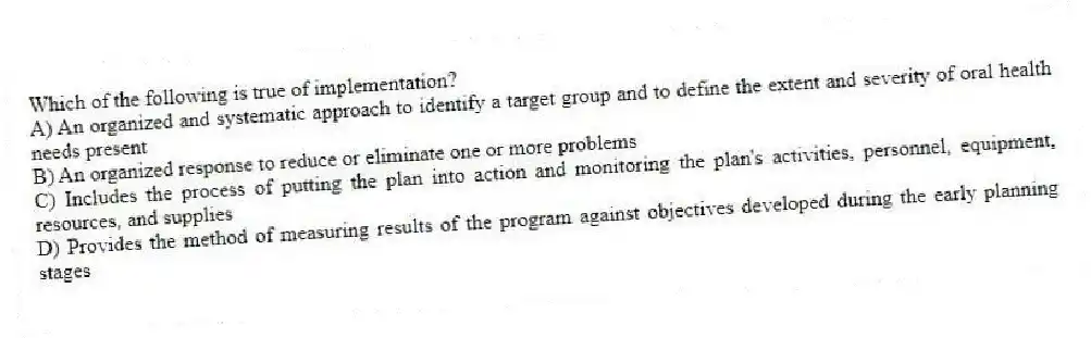 Which of the following is true of implementation?
A) An organized and systematic approach to identify a target group and to define the extent and severity of oral health needs present
B) An organized response to reduce or eliminate one or more problems
C) Includes the process of putting the plan into action and monitoring the plan's activities, personnel, equipment, resources, and supplies
D) Provides the method of measuring results of the program against objectives developed during the early planning stages