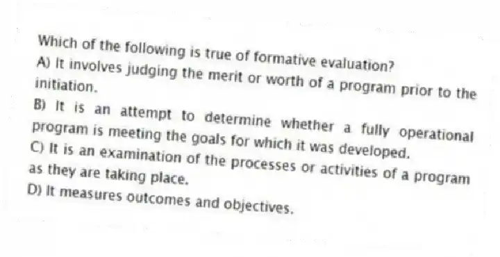 Which of the following is true of formative evaluation?
A) It involves judging the merit or worth of a program prior to the initiation.
B) It is an attempt to determine whether a fully operational program is meeting the goals for which it was developed.
C) It is an examination of the processes or activities of a program as they are taking place.
D) It measures outcomes and objectives.