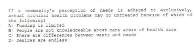 If a community's perception of needs is adhered to exclusively, actual clinical health problems may go untreated because of which of the following?
A) Funding is limited
B) People are not knowledgeable about many areas of health care
C) There are differences between wants and needs
D) Desires are endless