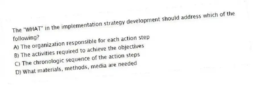 The "WHAT" in the implementation strategy development should address which of the following?
A) The organization responsible for each action step
B) The activities required to achieve the objectives
C) The chronologic sequence of the action steps
D) What materials, methods, media are needed