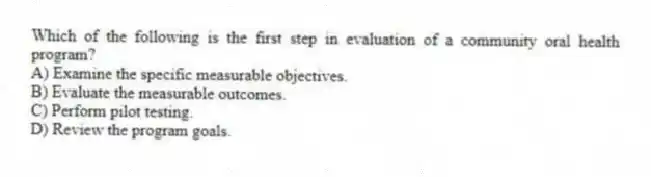 Which of the following is the first step in evaluation of a community oral health program?
A) Examine the specific measurable objectives.
B) Evaluate the measurable outcomes.
C) Perform pilot testing.
D) Review the program goals.