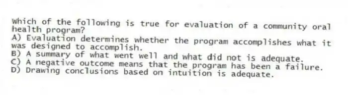 Which of the following is true for evaluation of a community oral health program?
A) Evaluation determines whether the program accomplishes what it was designed to accomplish.
B) A summary of what went well and what did not is adequate.
C) A negative outcome means that the program has been a failure.
D) Drawing conclusions based on intuition is adequate.