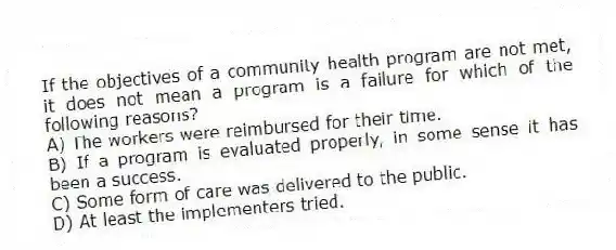 If the objectives of a community health program are not met, it does not mean a program is a failure for which of the following reasons?
A) The workers were reimbursed for their time.
B) If a program is evaluated properly, in some sense it has been a success.
C) Some form of care was delivered to the public.
D) At least the implementers tried.