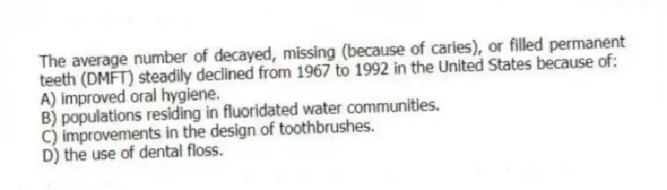 The average number of decayed, missing (because of caries), or filled permanent teeth (DMFT) steadily declined from 1967 to 1992 in the United States because of:
A) improved oral hygiene.
B) populations residing in fluoridated water communities.
C) improvements in the design of toothbrushes.
D) the use of dental floss.