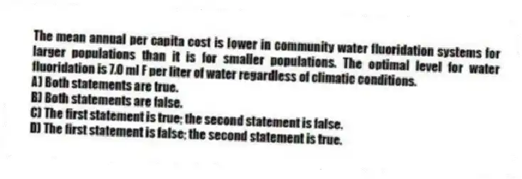 The mean annual per capita cost is lower in community water fluoridation systems for larger populations than it is for smaller populations. The optimal level for water fluoridation is 7.0 ml F per liter of water regardless of climatic conditions.
A) Both statements are true.
B) Both statements are false.
C) The first statement is true; the second statement is false.
D) The first statement is false; the second statement is true.