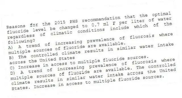 Reasons for the 2015 PHS recommendation that the optimal fluoride level be changed to 0.7 ml F per liter of water regardless of climatic conditions include which of the following?
A) A trend of increasing prevalence of fluorosis where multiple sources of fluoride are available.
B) The controlled climate results in similar water intake across the United States
C) Increase in access to multiple fluoride sources.
D) A trend of increasing prevalence of fluorosis where multiple sources of fluoride are available. The controlled climate results in similar water intake across the United States. Increase in access to multiple fluoride sources.