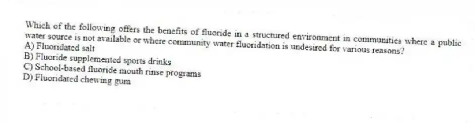 Which of the following offers the benefits of fluoride in a structured environment in communities where a public water source is not available or where community water fluoridation is undesired for various reasons?
A) Fluoridated salt
B) Fluoride supplemented sports drinks
C) School-based fluoride mouth rinse programs
D) Fluoridated chewing gum
